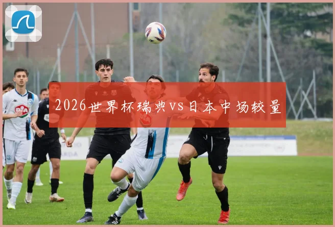 2026世界杯瑞典vs日本中场较量