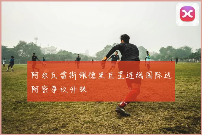 阿尔瓦雷斯佩德里巨星连线国际迈阿密争议升级