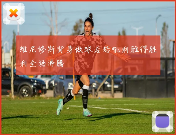 维尼修斯背身做球后怒吼利雅得胜利全场沸腾