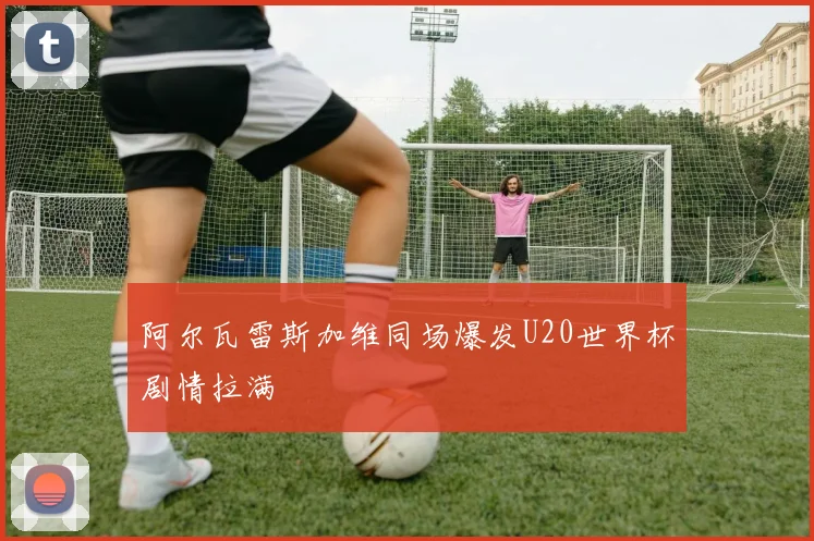 阿尔瓦雷斯加维同场爆发U20世界杯剧情拉满
