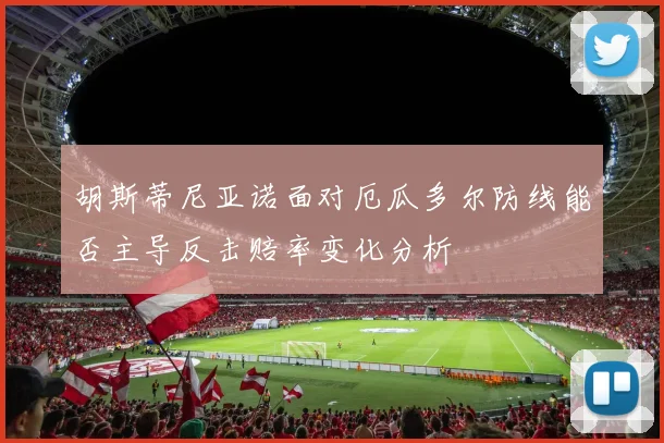 胡斯蒂尼亚诺面对厄瓜多尔防线能否主导反击赔率变化分析