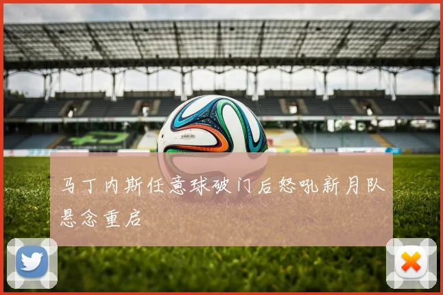 马丁内斯任意球破门后怒吼新月队悬念重启