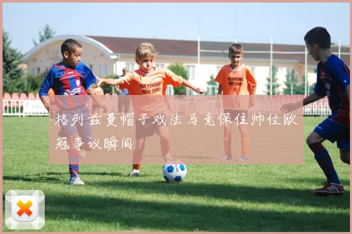 格列兹曼帽子戏法马竞保住帅位欧冠争议瞬间