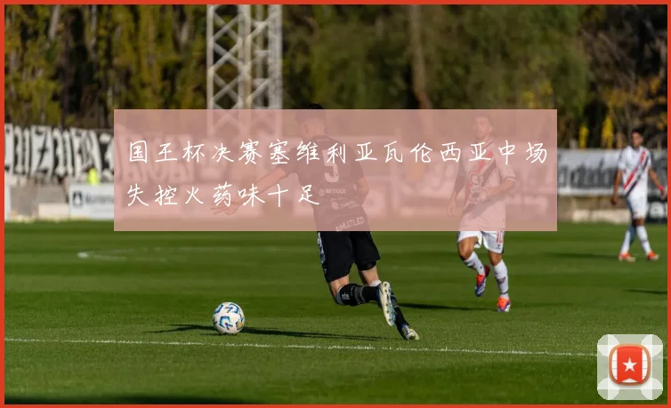 国王杯决赛塞维利亚瓦伦西亚中场失控火药味十足