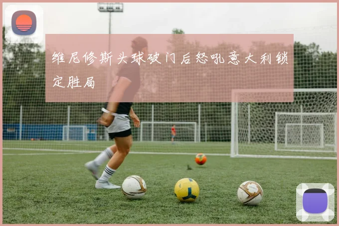 维尼修斯头球破门后怒吼意大利锁定胜局