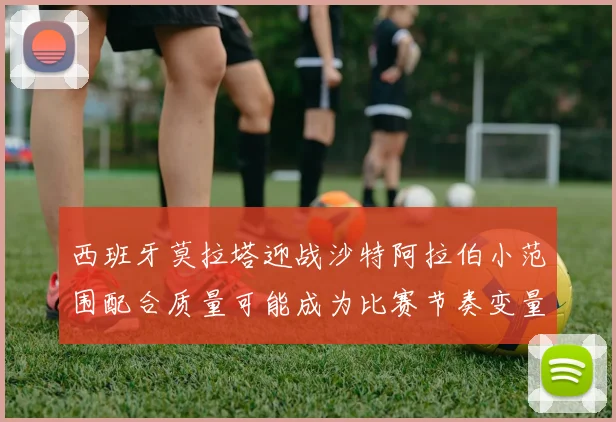 西班牙莫拉塔迎战沙特阿拉伯小范围配合质量可能成为比赛节奏变量