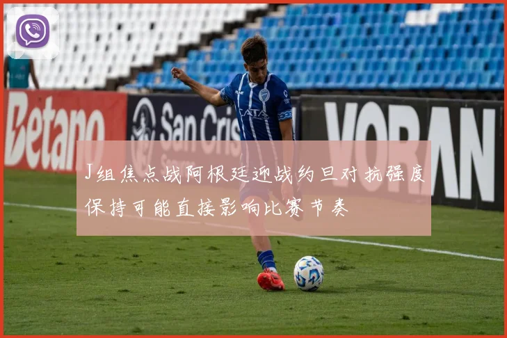J组焦点战阿根廷迎战约旦对抗强度保持可能直接影响比赛节奏