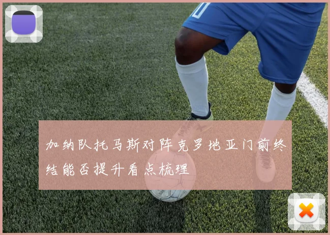 加纳队托马斯对阵克罗地亚门前终结能否提升看点梳理