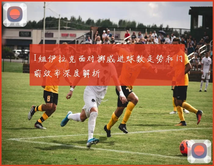 I组伊拉克面对挪威进球数走势和门前效率深度解析
