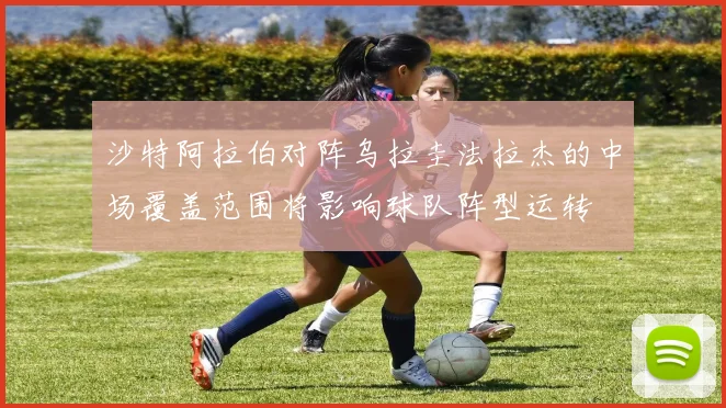 沙特阿拉伯对阵乌拉圭法拉杰的中场覆盖范围将影响球队阵型运转