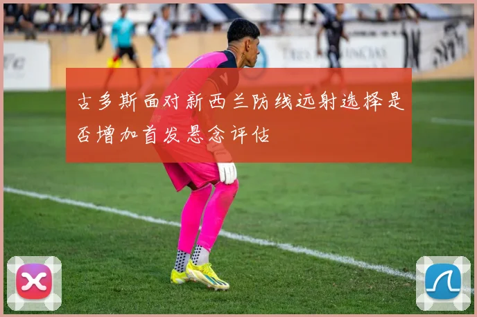 古多斯面对新西兰防线远射选择是否增加首发悬念评估