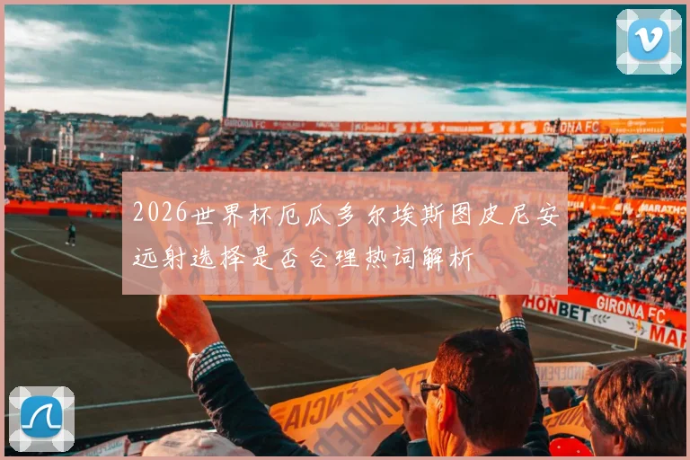 2026世界杯厄瓜多尔埃斯图皮尼安远射选择是否合理热词解析