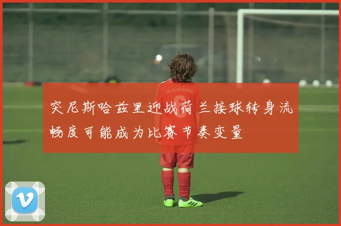 突尼斯哈兹里迎战荷兰接球转身流畅度可能成为比赛节奏变量
