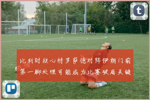 比利时核心特罗萨德对阵伊朗门前第一脚处理可能成为比赛破局关键