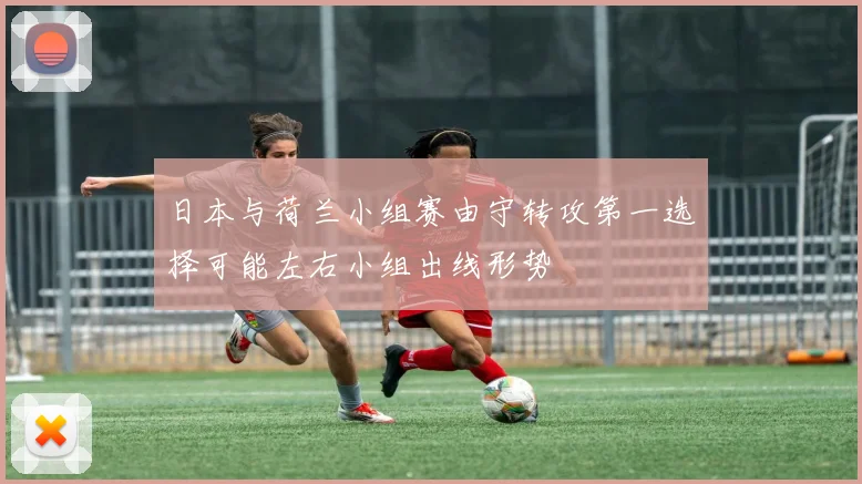 日本与荷兰小组赛由守转攻第一选择可能左右小组出线形势