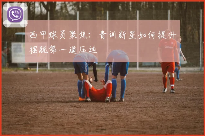 西甲球员聚焦：青训新星如何提升摆脱第一道压迫