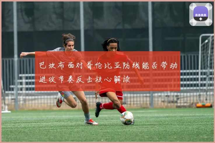 巴坎布面对哥伦比亚防线能否带动进攻节奏反击核心解读