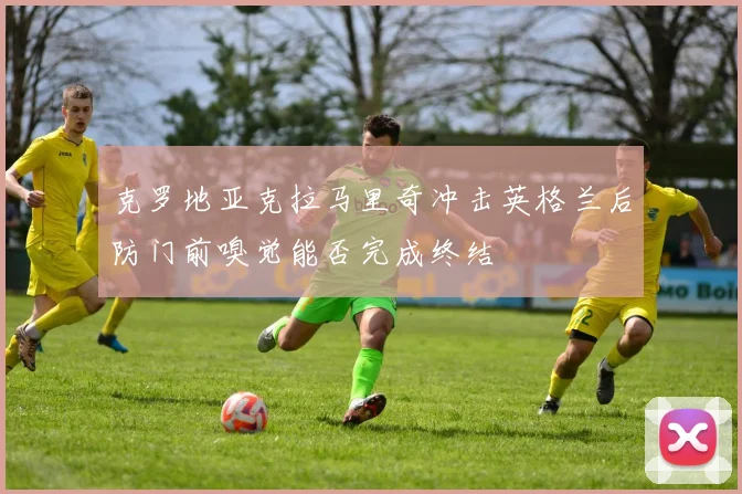 克罗地亚克拉马里奇冲击英格兰后防门前嗅觉能否完成终结