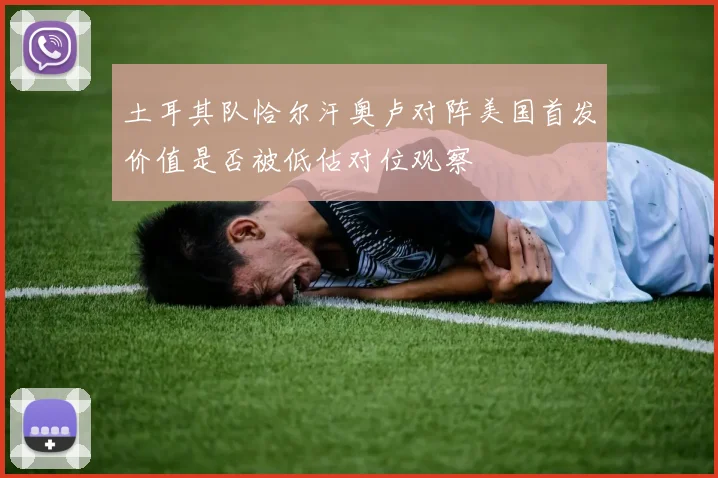 土耳其队恰尔汗奥卢对阵美国首发价值是否被低估对位观察