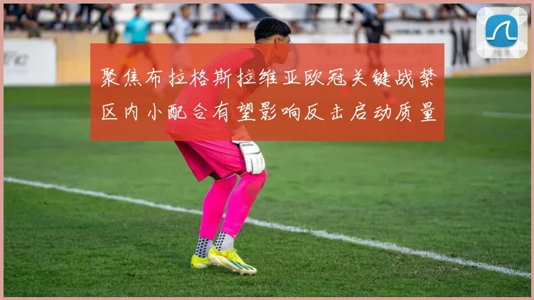 聚焦布拉格斯拉维亚欧冠关键战禁区内小配合有望影响反击启动质量