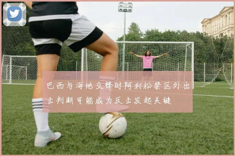 巴西与海地交锋时阿利松禁区外出击判断可能成为反击发起关键