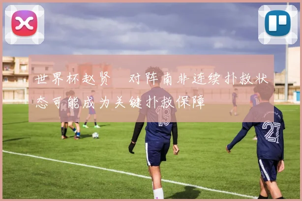 世界杯赵贤祐对阵南非连续扑救状态可能成为关键扑救保障