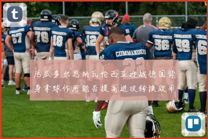 厄瓜多尔恩纳瓦伦西亚迎战德国背身拿球作用能否提高进攻转换效率