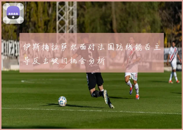 伊斯梅拉萨尔面对法国防线能否主导反击破门机会分析