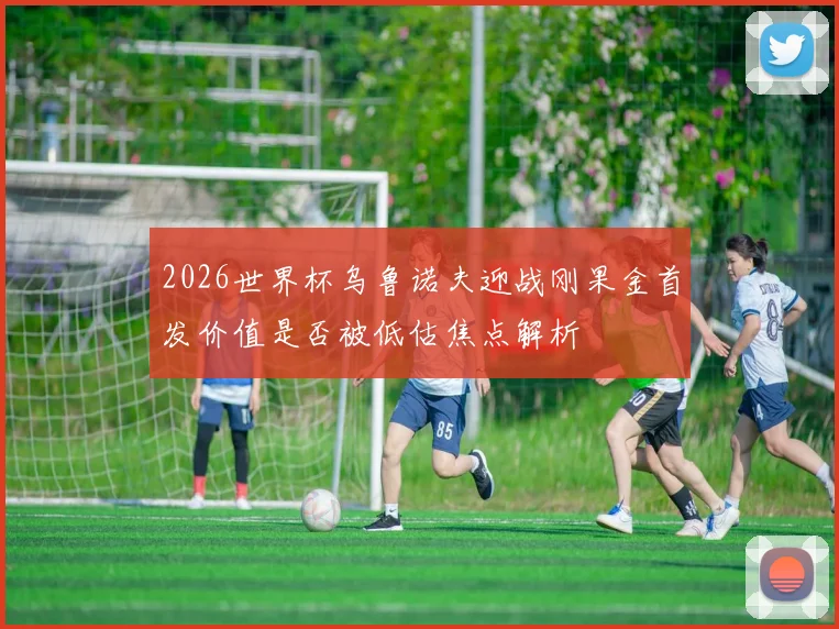 2026世界杯乌鲁诺夫迎战刚果金首发价值是否被低估焦点解析