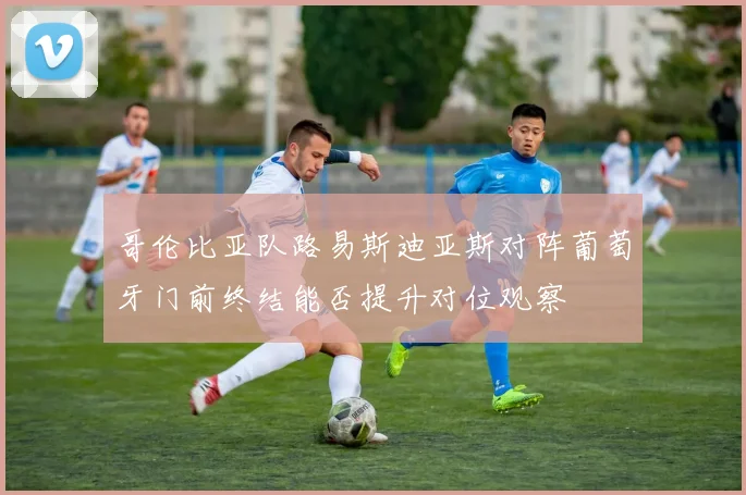 哥伦比亚队路易斯迪亚斯对阵葡萄牙门前终结能否提升对位观察