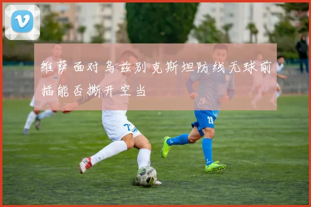 维萨面对乌兹别克斯坦防线无球前插能否撕开空当