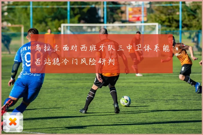 乌拉圭面对西班牙队三中卫体系能否站稳冷门风险研判