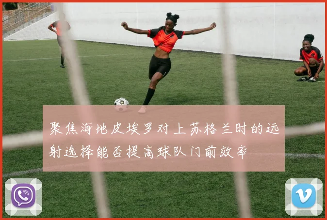 聚焦海地皮埃罗对上苏格兰时的远射选择能否提高球队门前效率