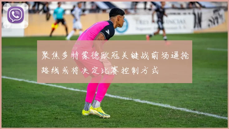 聚焦多特蒙德欧冠关键战前场逼抢路线或将决定比赛控制方式