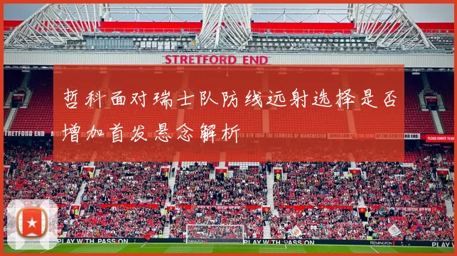 哲科面对瑞士队防线远射选择是否增加首发悬念解析