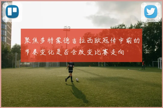 聚焦多特蒙德吉拉西欧冠传中前的节奏变化是否会改变比赛走向