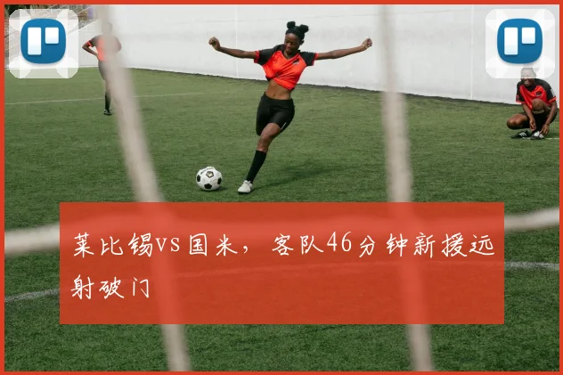 莱比锡vs国米,客队46分钟新援远射破门