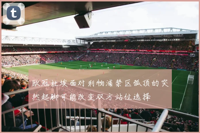 欧冠杜埃面对利物浦禁区弧顶的突然起脚可能改变双方站位选择