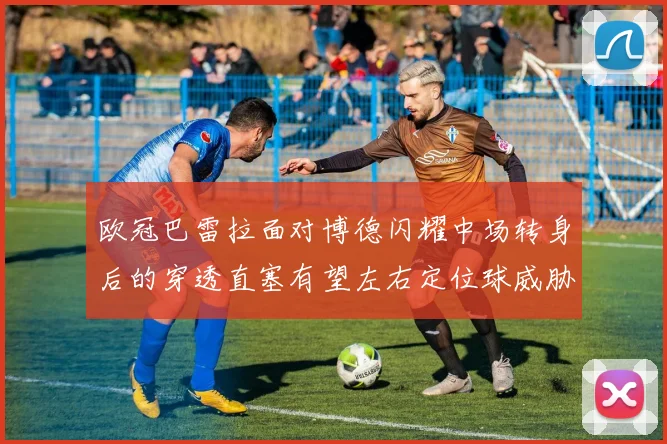 欧冠巴雷拉面对博德闪耀中场转身后的穿透直塞有望左右定位球威胁